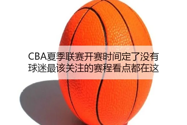 CBA夏季联赛开赛时间定了没有 球迷最该关注的赛程看点都在这 - qusports